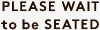 PLEASE WAIT to be SEATED